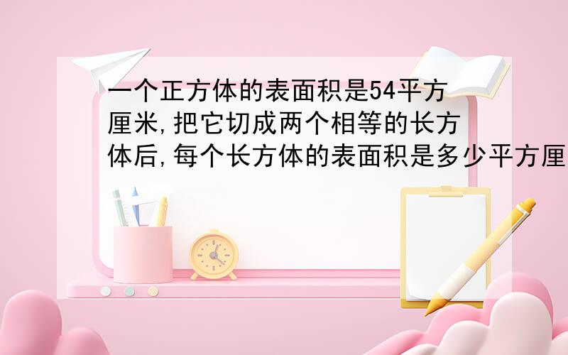 一个正方体的表面积是54平方厘米,把它切成两个相等的长方体后,每个长方体的表面积是多少平方厘米?