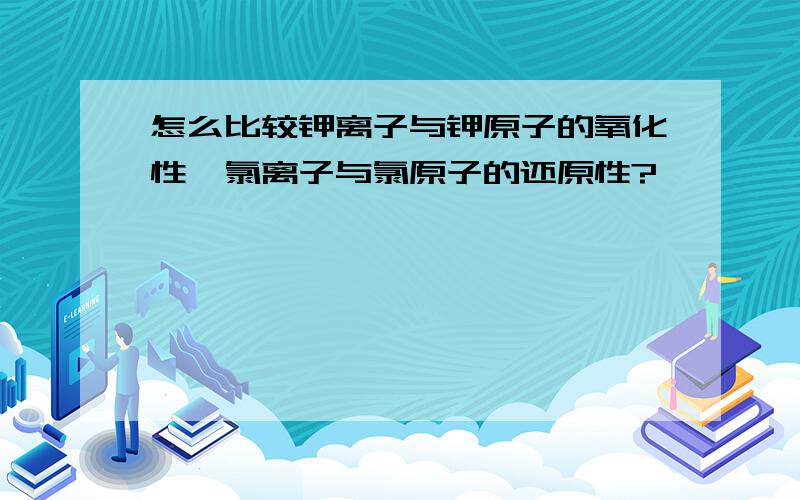 怎么比较钾离子与钾原子的氧化性,氯离子与氯原子的还原性?