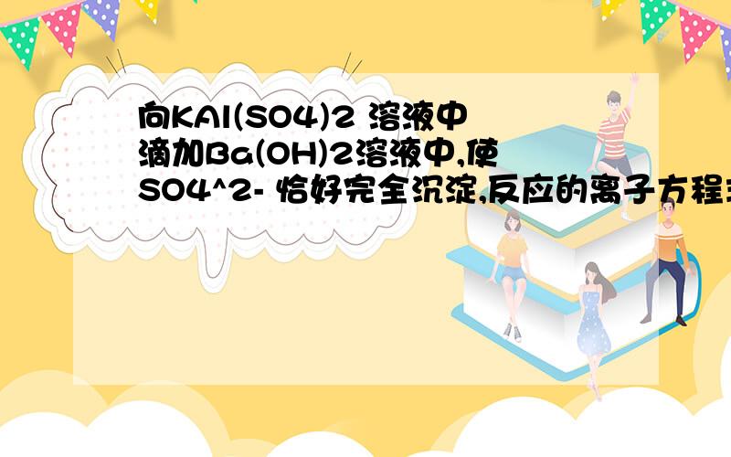 向KAl(SO4)2 溶液中滴加Ba(OH)2溶液中,使SO4^2- 恰好完全沉淀,反应的离子方程式正确的是（ ）A.Ba^2+ +SO4^2-=BaSO4↓B.2Al^3+ +3SO4^2- +6OH- =3BaSO4↓+2Al(OH)3↓C.Al^3+ +2SO4^2- +2Ba^2+ +3OH-=2BaSO4↓+Al(OH)3↓D.Al^3+ +2SO