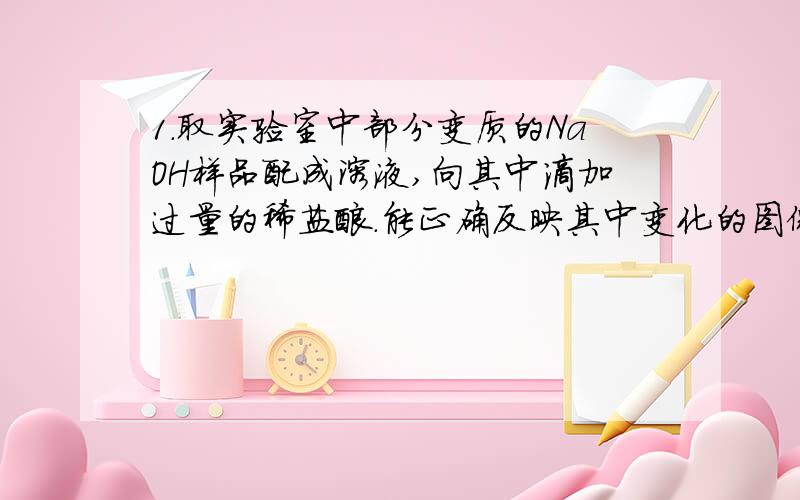 1.取实验室中部分变质的NaOH样品配成溶液,向其中滴加过量的稀盐酸.能正确反映其中变化的图像是（ ）