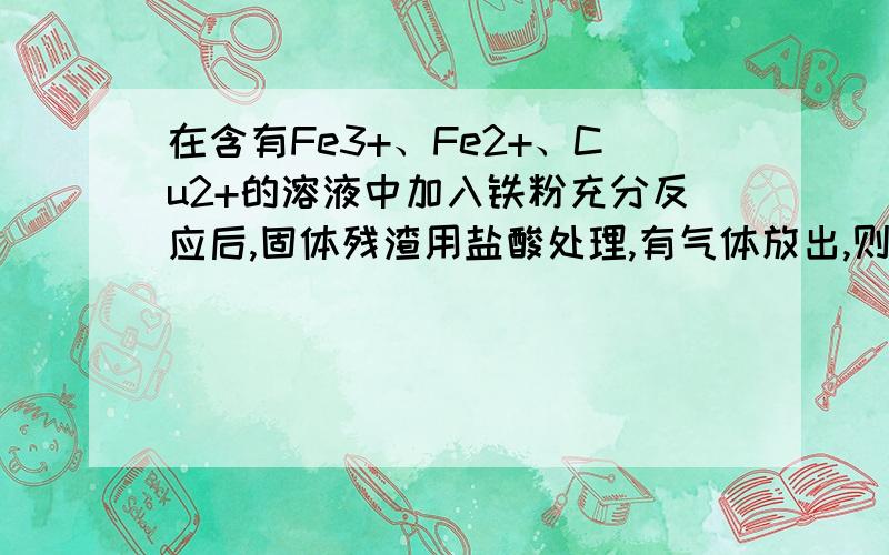 在含有Fe3+、Fe2+、Cu2+的溶液中加入铁粉充分反应后,固体残渣用盐酸处理,有气体放出,则与粉反应后的溶液中离子最多的是（ ） A.Fe3+ B.Fe2+ C.Cu2+ D.OH-