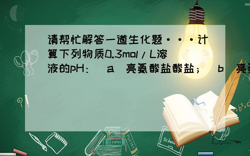 请帮忙解答一道生化题···计算下列物质0.3mol/L溶液的pH：(a)亮氨酸盐酸盐；(b)亮氨酸钠盐；(c)等电亮氨酸.[(a)约1.46,(b)约11.5,(c)约6.05]答案是怎样计算出的?等电点怎么也变了?恕我愚笨,