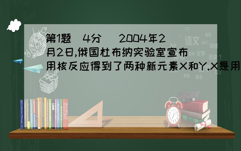 第1题（4分） 2004年2月2日,俄国杜布纳实验室宣布用核反应得到了两种新元素X和Y.X是用高能48Ca撞击 靶得到的.经过100微秒,X发生α-衰变,得到Y.然后Y连续发生4次α-衰变,转变为质量数为268的第105