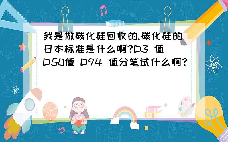 我是做碳化硅回收的.碳化硅的日本标准是什么啊?D3 值 D50值 D94 值分笔试什么啊?