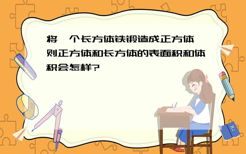 将一个长方体铁锻造成正方体,则正方体和长方体的表面积和体积会怎样?