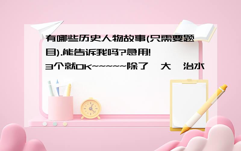 有哪些历史人物故事(只需要题目).能告诉我吗?急用!  3个就OK~~~~~除了  大禹治水