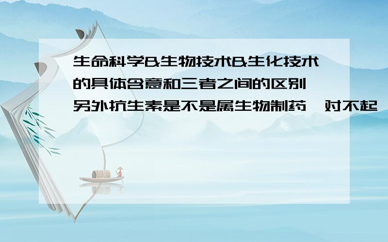 生命科学&生物技术&生化技术的具体含意和三者之间的区别,另外抗生素是不是属生物制药,对不起,我刚刚可能没有说清楚,关于这三个概念我之前已经在网上看到过了,但是我这次主要想知道的