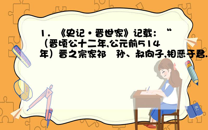 1．《史记·晋世家》记载：“（晋顷公十二年,公元前514年）晋之宗家祁傒孙、叔向子,相恶于君.六卿欲弱公室,乃遂以法尽灭其族,而分其邑为十县,各令其子为大夫.晋益弱,六卿皆大.”对此理