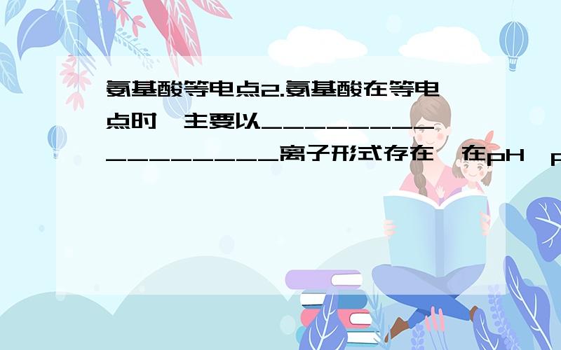 氨基酸等电点2.氨基酸在等电点时,主要以________________离子形式存在,在pH>pI的溶液 中,大部分以________________离子形式存在,在pH