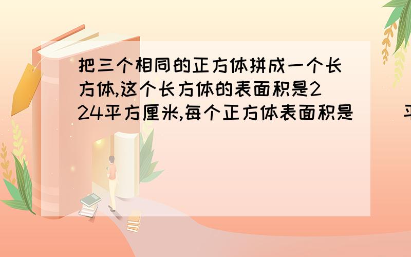 把三个相同的正方体拼成一个长方体,这个长方体的表面积是224平方厘米,每个正方体表面积是（ ）平方厘米体积是（ ）立方厘米