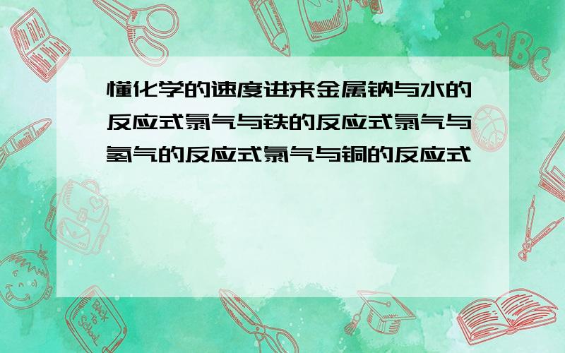 懂化学的速度进来金属钠与水的反应式氯气与铁的反应式氯气与氢气的反应式氯气与铜的反应式