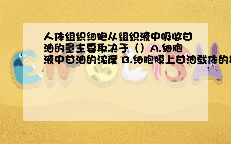 人体组织细胞从组织液中吸收甘油的量主要取决于（）A.细胞液中甘油的浓度 B.细胞膜上甘油载体的数量 C.细胞呼吸的强度 D.细胞膜上载体的种类