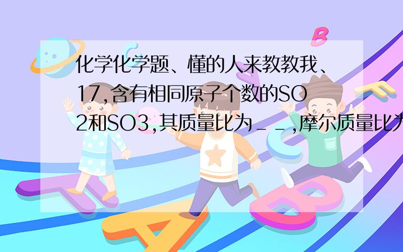 化学化学题、懂的人来教教我、17,含有相同原子个数的SO2和SO3,其质量比为＿＿,摩尔质量比为＿＿,物质的量的比为＿＿,其中所含氧原子个数比为＿＿,硫原子个数比为＿＿.18,已知CO和CO2的混