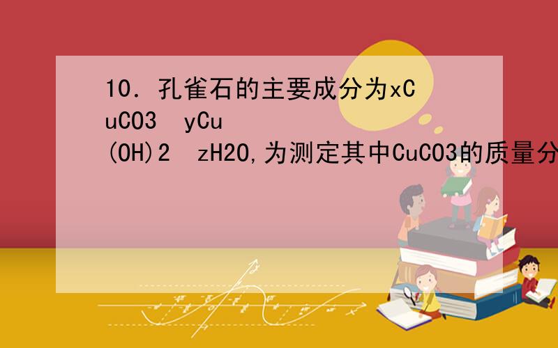 10．孔雀石的主要成分为xCuCO3•yCu(OH)2•zH2O,为测定其中CuCO3的质量分数,称取a g样品进行实验.下列实验方案可行的是A .充分加热样品,用碱石灰吸收逸出气体,增重b gB.加热至样品质量不再