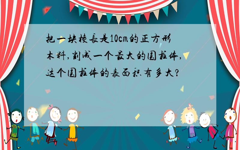 把一块棱长是10cm的正方形木料,削成一个最大的圆柱体,这个圆柱体的表面积有多大?