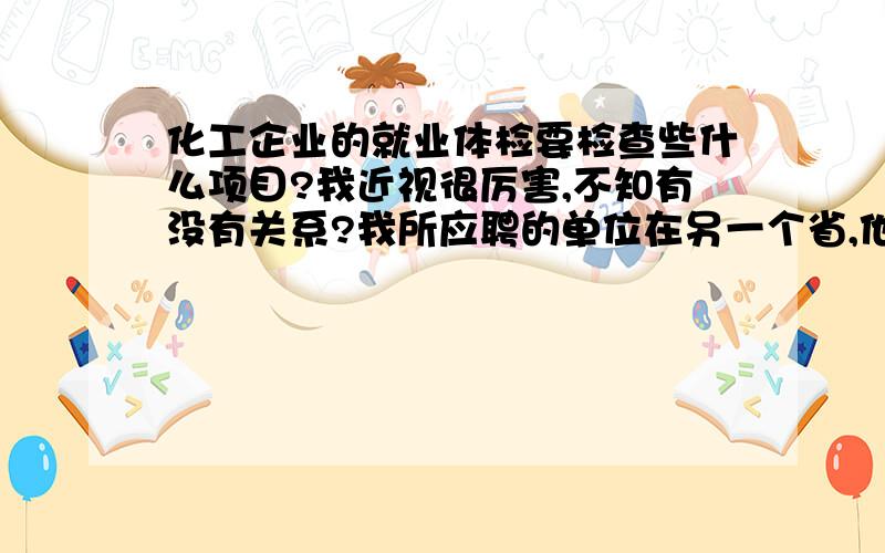 化工企业的就业体检要检查些什么项目?我近视很厉害,不知有没有关系?我所应聘的单位在另一个省,他们叫我开一张正规医院的体检证明邮寄过去的