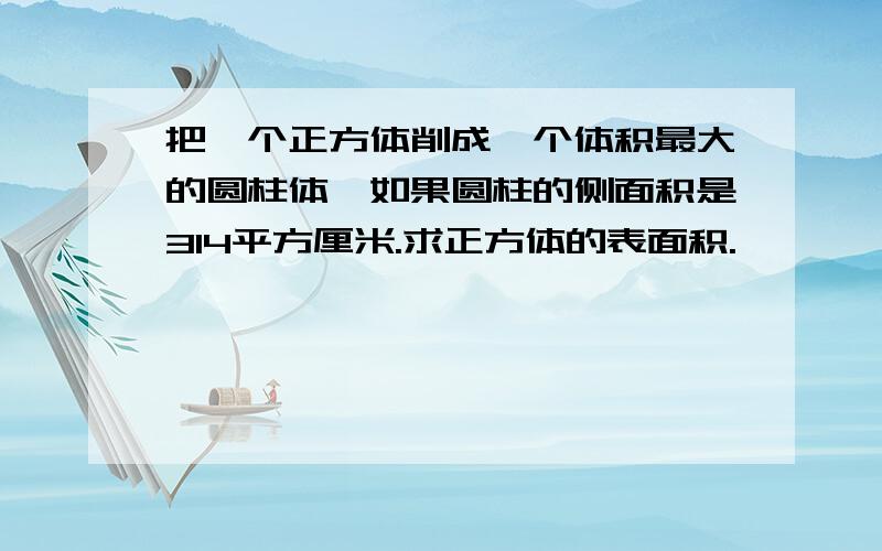 把一个正方体削成一个体积最大的圆柱体,如果圆柱的侧面积是314平方厘米.求正方体的表面积.