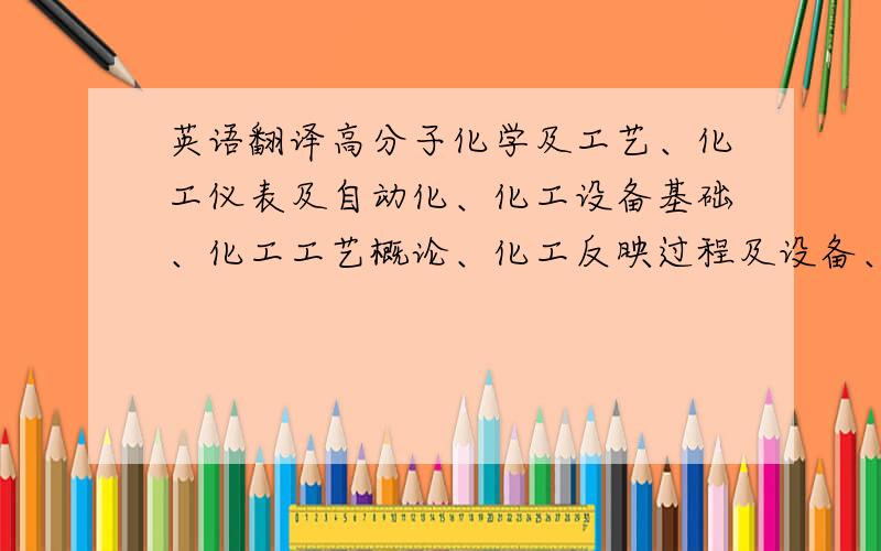 英语翻译高分子化学及工艺、化工仪表及自动化、化工设备基础、化工工艺概论、化工反映过程及设备、化工腐蚀与防护、化工技术经济 翻译成英文!