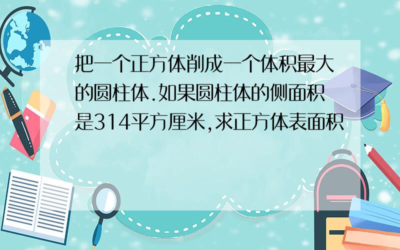 把一个正方体削成一个体积最大的圆柱体.如果圆柱体的侧面积是314平方厘米,求正方体表面积