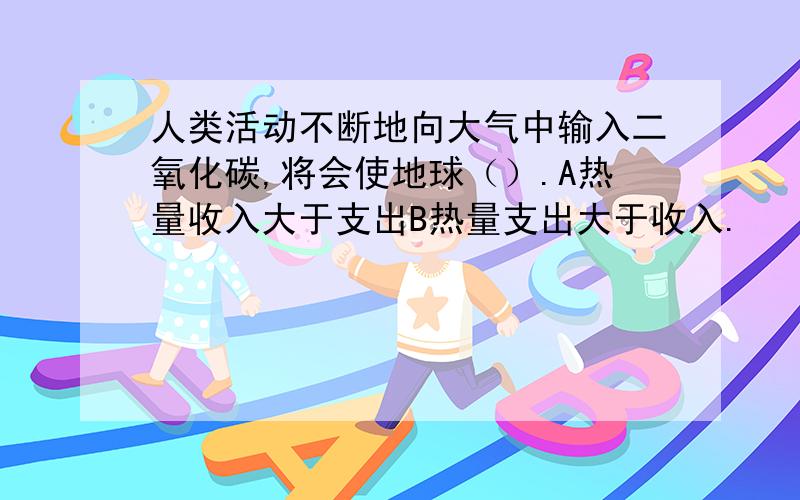 人类活动不断地向大气中输入二氧化碳,将会使地球（）.A热量收入大于支出B热量支出大于收入.