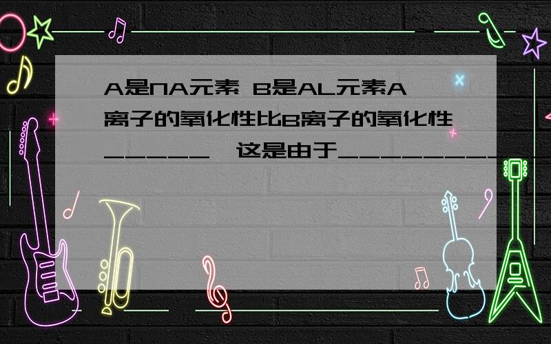 A是NA元素 B是AL元素A离子的氧化性比B离子的氧化性_____,这是由于________________.弱 其单质还原性强我的理解是 A单质比B还原性强 那A单质比B单质氧化性弱 那A离子不就比B离子氧化性强了吗?