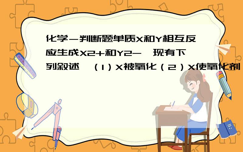 化学－判断题单质X和Y相互反应生成X2+和Y2-,现有下列叙述,（1）X被氧化（2）X使氧化剂（3）X是氧化剂（4）X具有氧化性（5）Y2-是还原产物（6）Y2-具有还原性（7）Y的氧化性比X2+的氧化性强,