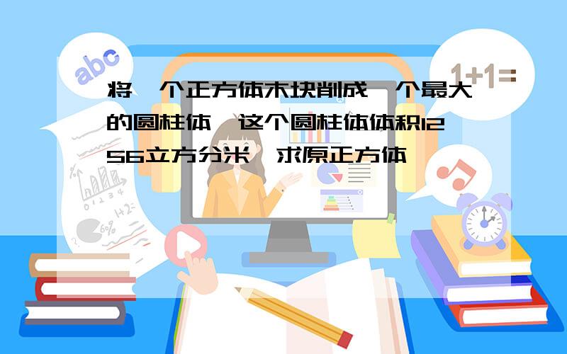 将一个正方体木块削成一个最大的圆柱体,这个圆柱体体积1256立方分米,求原正方体