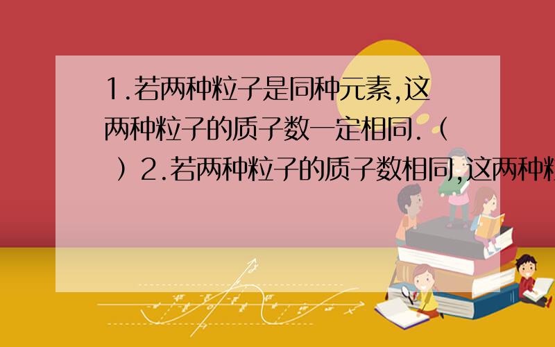 1.若两种粒子是同种元素,这两种粒子的质子数一定相同.（ ）2.若两种粒子的质子数相同,这两种粒子一定是同种元素.（ ）