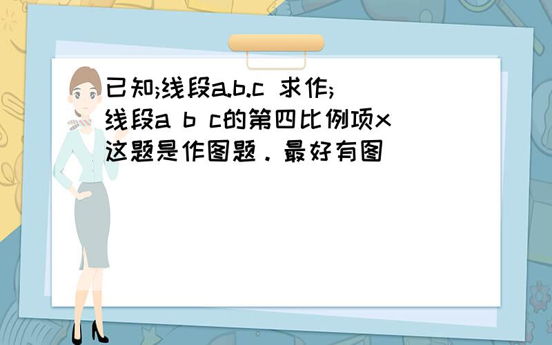 已知;线段a.b.c 求作;线段a b c的第四比例项x这题是作图题。最好有图