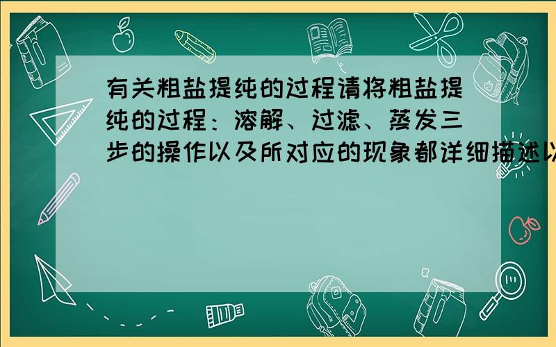 有关粗盐提纯的过程请将粗盐提纯的过程：溶解、过滤、蒸发三步的操作以及所对应的现象都详细描述以下.