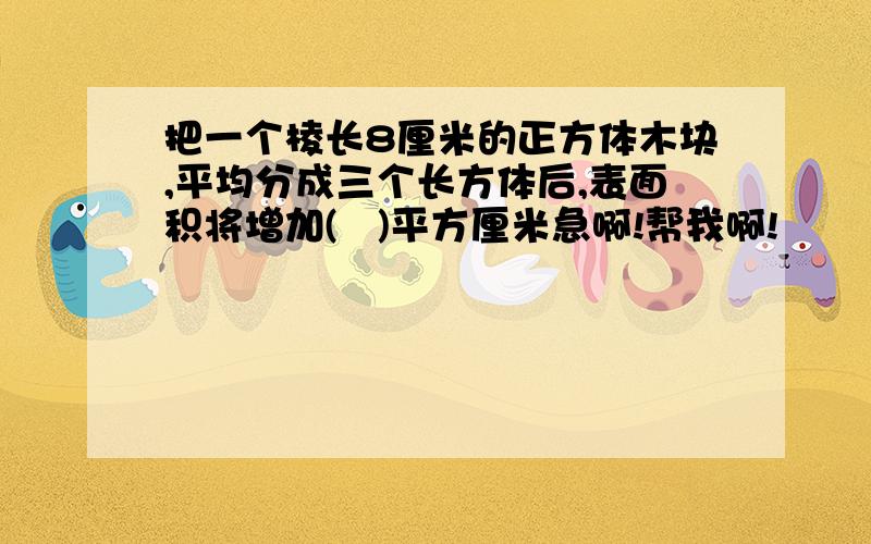 把一个棱长8厘米的正方体木块,平均分成三个长方体后,表面积将增加(   )平方厘米急啊!帮我啊!