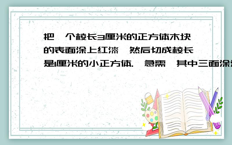 把一个棱长3厘米的正方体木块的表面涂上红漆,然后切成棱长是1厘米的小正方体.《急需》其中三面涂漆的小正方体有多少个?两面的呢?一面的呢?以及六面均不涂色的小正方体?