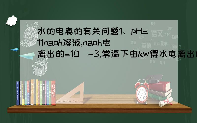 水的电离的有关问题1、pH=11naoh溶液,naoh电离出的=10^-3,常温下由kw得水电离出的h＝10^-11,可是水电离的h和oh不是1：1的吗,水另外电离出的oh在解题过程中可以被忽略吗?1.ph＝8的NaAc溶液,如何计算