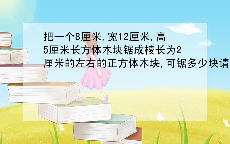 把一个8厘米,宽12厘米,高5厘米长方体木块锯成棱长为2厘米的左右的正方体木块,可锯多少块请讲下思路,