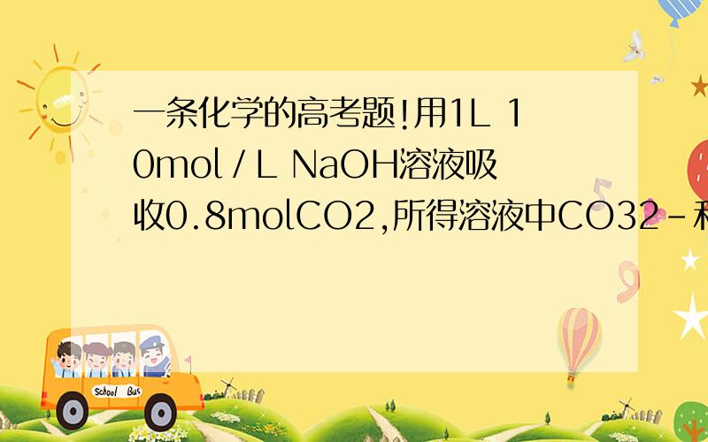 一条化学的高考题!用1L 10mol／L NaOH溶液吸收0.8molCO2,所得溶液中CO32–和HCO3–的物质的量浓度之比是  A．1 :3      B．2 :1      C．2 :3        D．3 :2