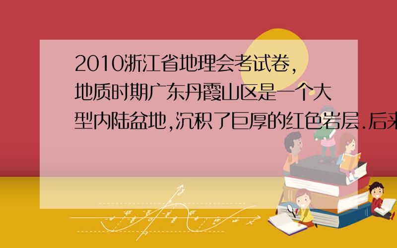 2010浙江省地理会考试卷,地质时期广东丹霞山区是一个大型内陆盆地,沉积了巨厚的红色岩层.后来由于地壳运动和外力作用形成了一片红色山群(丹霞地貌).读图1回答12～13题.13．形成红色山群