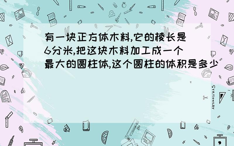 有一块正方体木料,它的棱长是6分米,把这块木料加工成一个最大的圆柱体,这个圆柱的体积是多少