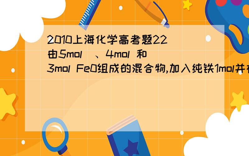 2010上海化学高考题22．由5mol  、4mol 和3mol Fe0组成的混合物,加入纯铁1mol并在高温下和 反应.若纯铁完全反应,则反应后混合物中Fe0与 的物质的量之比可能是    A 4:3    R．3:2    C,3：1    D．2：l