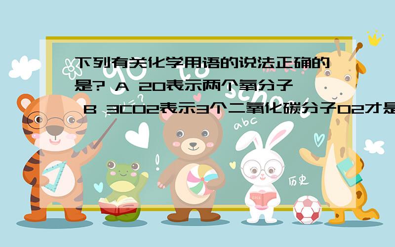 下列有关化学用语的说法正确的是? A 2O表示两个氧分子 B 3CO2表示3个二氧化碳分子O2才是两个氧原子啊 ！