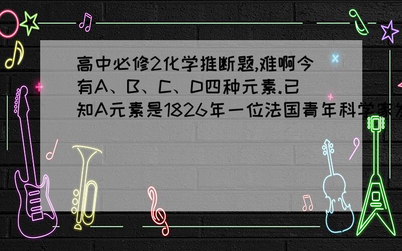 高中必修2化学推断题,难啊今有A、B、C、D四种元素.已知A元素是1826年一位法国青年科学家发现的,他在研究海水制盐时,向剩余的副产物—“苦卤”中通入氯气后发现溶液颜色变深,进一步提取,