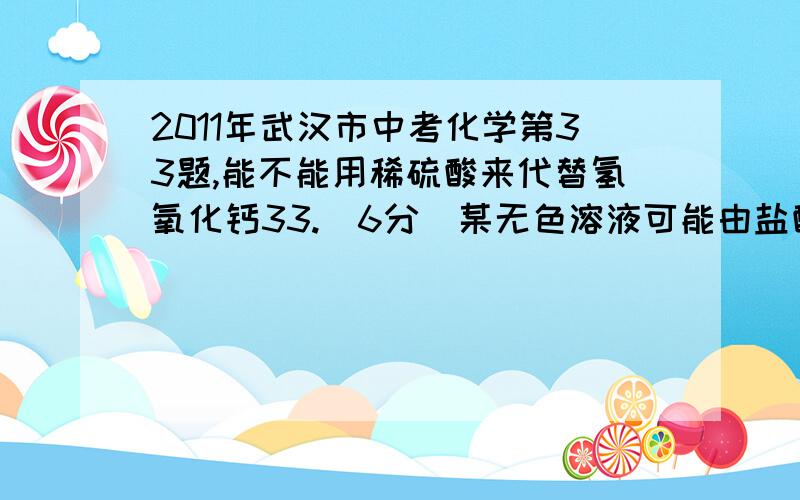 2011年武汉市中考化学第33题,能不能用稀硫酸来代替氢氧化钙33.（6分）某无色溶液可能由盐酸、氢氧化钠溶液、氯化钠溶液、碳酸钠溶液中的一种或几种混合而成.为探究其组成,小华同学进行