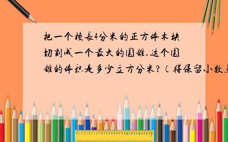 把一个棱长4分米的正方体木块切削成一个最大的圆锥,这个圆锥的体积是多少立方分米?（得保留小数点后一位）注意哦!