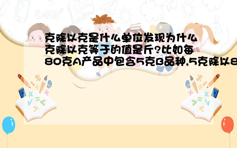 克除以克是什么单位发现为什么克除以克等于的值是斤?比如每80克A产品中包含5克B品种,5克除以80克等于0.0625斤,乘以500克后等于31.25克,相当于1斤产品中包含了31.25克的B品种.