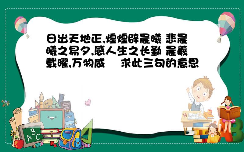 日出天地正,煌煌辟晨曦 悲晨曦之易夕,感人生之长勤 晨羲载曜,万物咸覩 求此三句的意思