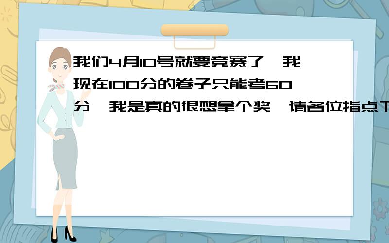 我们4月10号就要竞赛了,我现在100分的卷子只能考60分,我是真的很想拿个奖,请各位指点下我在剩下一个月可以怎么提高竞赛.我是初三学生,很忙,但是每天至少有1小时可以用来学习竞赛.我现在