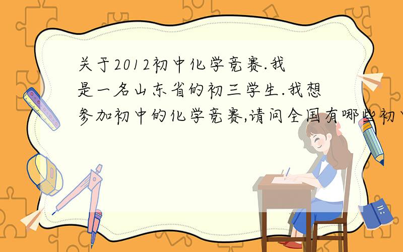 关于2012初中化学竞赛.我是一名山东省的初三学生.我想参加初中的化学竞赛,请问全国有哪些初中化学竞赛或是山东省内举办的竞赛呢.我们这个地区前几年经常组织竞赛,可这几年不组织了,我