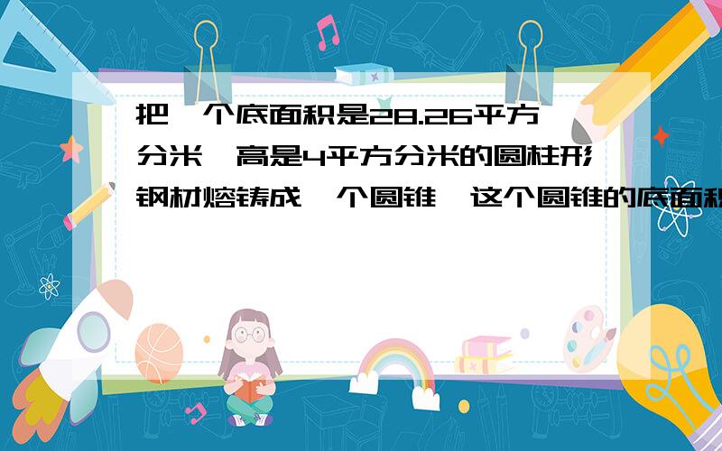 把一个底面积是28.26平方分米,高是4平方分米的圆柱形钢材熔铸成一个圆锥,这个圆锥的底面积是12.56平方分米