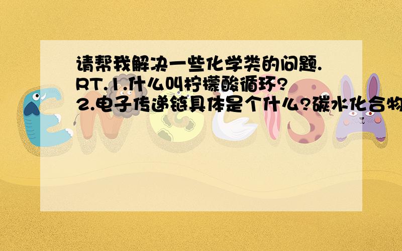 请帮我解决一些化学类的问题.RT.1.什么叫柠檬酸循环?2.电子传递链具体是个什么?碳水化合物代谢的举例..这个我稍微看看是不是想的和我一样...