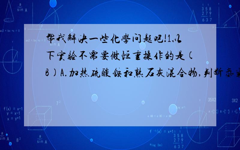 帮我解决一些化学问题吧!1以下实验不需要做恒重操作的是(B)A.加热硫酸铵和熟石灰混合物,判断氨气是否大量逸出B.碳酸钠与盐酸反映时判断盐酸是否过量2对于相同状况下12C18O和14N2两种气体,