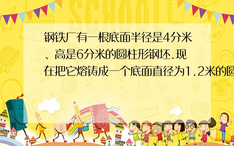 钢铁厂有一根底面半径是4分米、高是6分米的圆柱形钢坯.现在把它熔铸成一个底面直径为1.2米的圆柱体.这个锥的高是多少米吗?急要谢谢!请写出多少X多少不要公式谢谢!